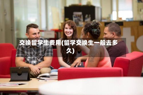 交换留学生费用(留学交换生一般去多久)