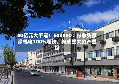 50亿元大手笔！603950：拟收购康豪机电100%股权	，构成重大资产重组-第1张图片
