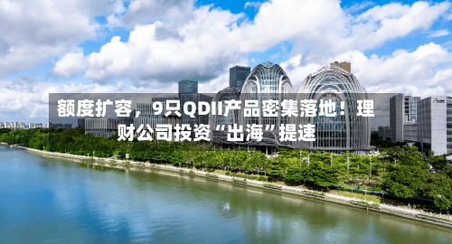额度扩容，9只QDII产品密集落地！理财公司投资“出海”提速-第1张图片