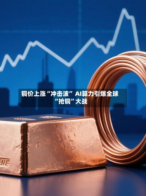 铜价上涨“冲击波	” AI算力引爆全球“抢铜”大战-第1张图片