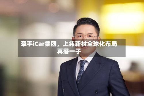 牵手iCar集团，上纬新材全球化布局再落一子-第1张图片