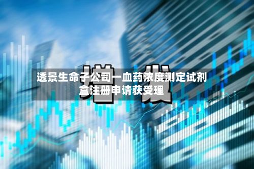 透景生命子公司一血药浓度测定试剂盒注册申请获受理-第1张图片