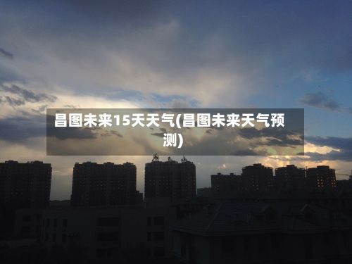 昌图未来15天天气(昌图未来天气预测)-第1张图片
