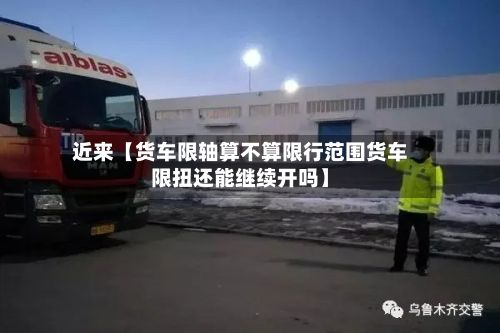 近来【货车限轴算不算限行范围货车限扭还能继续开吗】-第1张图片