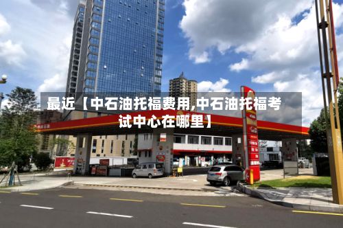 最近【中石油托福费用,中石油托福考试中心在哪里】-第1张图片
