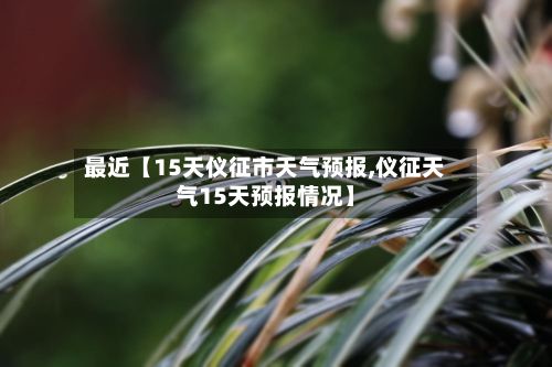 最近【15天仪征市天气预报,仪征天气15天预报情况】-第1张图片