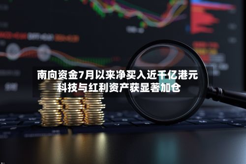 南向资金7月以来净买入近千亿港元 科技与红利资产获显著加仓-第1张图片