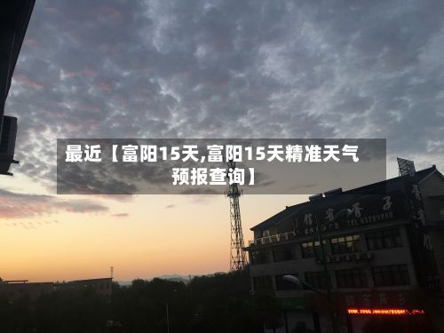 最近【富阳15天,富阳15天精准天气预报查询】-第1张图片