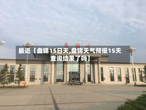 最近【盘锦15日天,盘锦天气预报15天查询结果了吗】-第1张图片