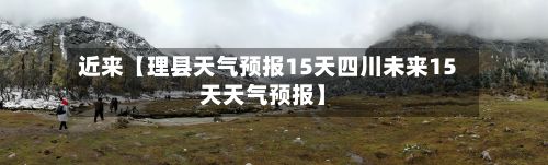 近来【理县天气预报15天四川未来15天天气预报】-第1张图片