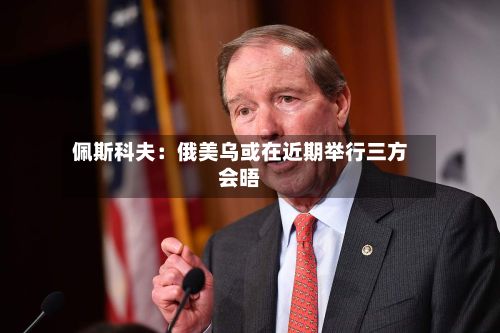 佩斯科夫:俄美乌或在近期举行三方会晤-第1张图片