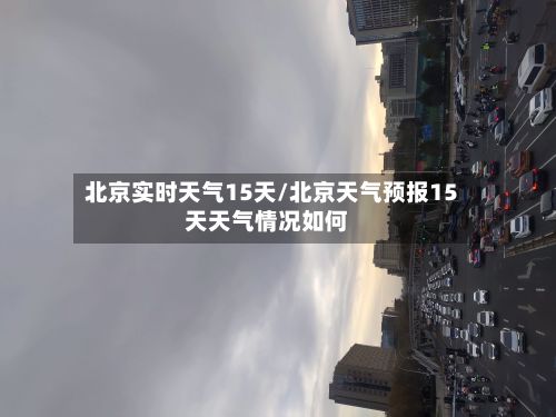 北京实时天气15天/北京天气预报15天天气情况如何-第1张图片