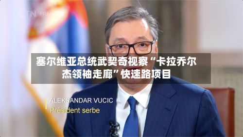 塞尔维亚总统武契奇视察“卡拉乔尔杰领袖走廊”快速路项目-第1张图片