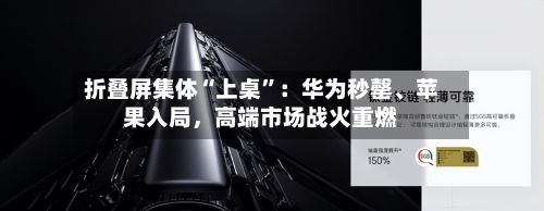 折叠屏集体“上桌”：华为秒罄	、苹果入局	，高端市场战火重燃-第1张图片