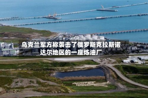 乌克兰军方称袭击了俄罗斯克拉斯诺达尔地区的一座炼油厂-第1张图片