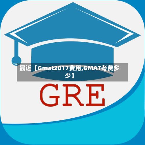 最近【Gmat2017费用,GMAT考费多少】-第1张图片