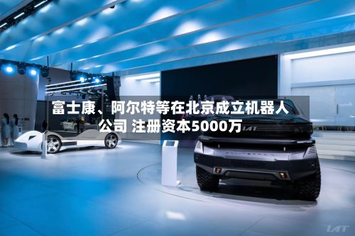 富士康、阿尔特等在北京成立机器人公司 注册资本5000万-第1张图片