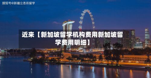 近来【新加坡留学机构费用新加坡留学费用明细】-第1张图片