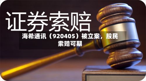海希通讯（920405）被立案，股民索赔可期-第1张图片