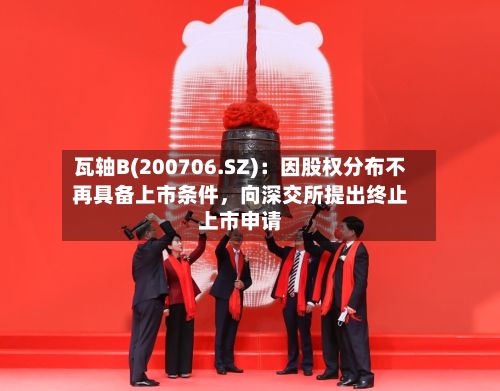 瓦轴B(200706.SZ)：因股权分布不再具备上市条件	，向深交所提出终止上市申请-第1张图片