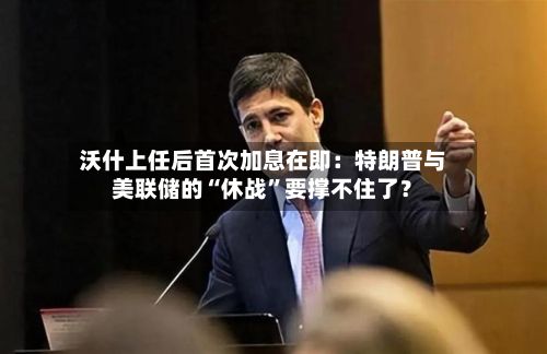 沃什上任后首次加息在即：特朗普与美联储的“休战	”要撑不住了？-第1张图片