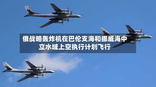 俄战略轰炸机在巴伦支海和挪威海中立水域上空执行计划飞行-第1张图片