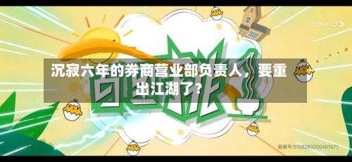 沉寂六年的券商营业部负责人，要重出江湖了？-第1张图片