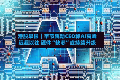 港股早报｜字节跳动CEO称AI高峰远超以往 硬件“缺芯	”或持续升级-第1张图片