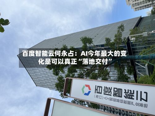 百度智能云何永占：AI今年最大的变化是可以真正“落地交付	”-第1张图片