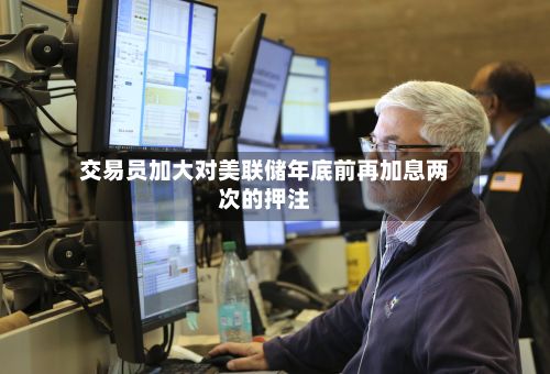 交易员加大对美联储年底前再加息两次的押注-第1张图片
