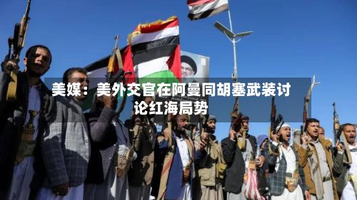 美媒:美外交官在阿曼同胡塞武装讨论红海局势-第1张图片