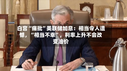 白宫“痛批”美联储加息：相当令人遗憾	，“相当不幸	”，利率上升不会改变油价-第1张图片