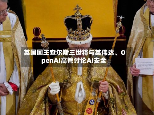 英国国王查尔斯三世将与英伟达、OpenAI高管讨论AI安全-第1张图片