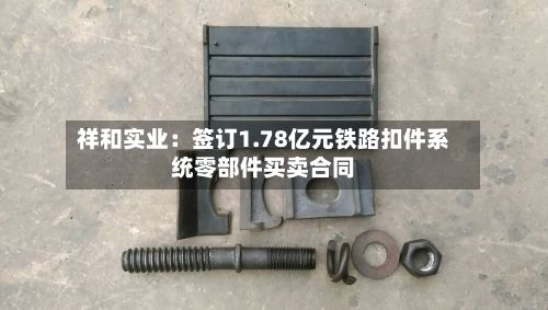 祥和实业:签订1.78亿元铁路扣件系统零部件买卖合同-第1张图片