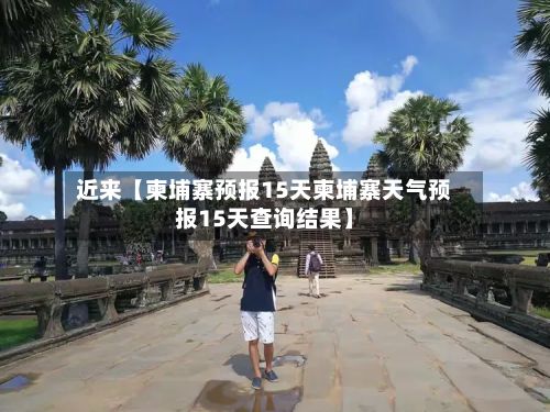 近来【柬埔寨预报15天柬埔寨天气预报15天查询结果】-第1张图片