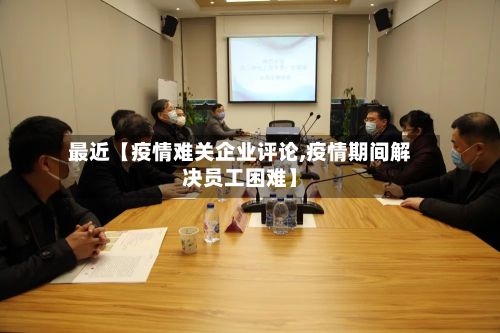 最近【疫情难关企业评论,疫情期间解决员工困难】-第1张图片