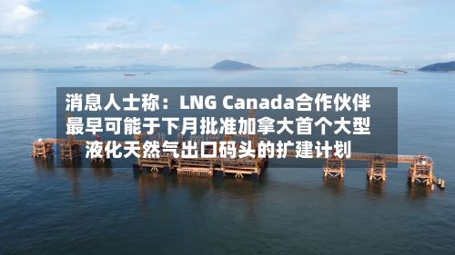 消息人士称:LNG Canada合作伙伴最早可能于下月批准加拿大首个大型液化天然气出口码头的扩建计划-第1张图片