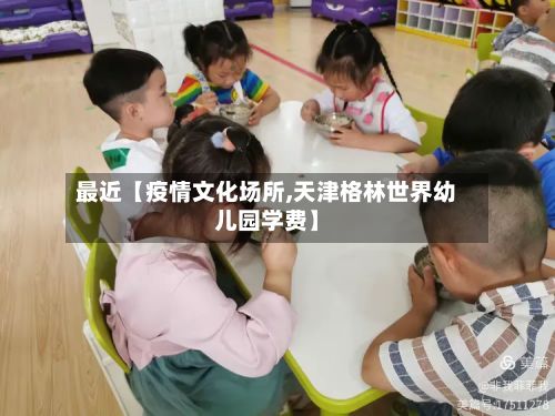最近【疫情文化场所,天津格林世界幼儿园学费】-第1张图片