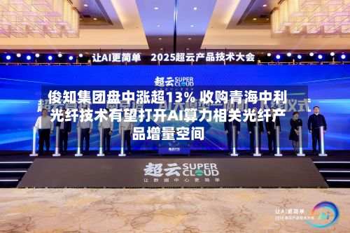 俊知集团盘中涨超13% 收购青海中利光纤技术有望打开AI算力相关光纤产品增量空间-第1张图片