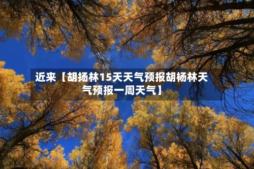 近来【胡扬林15天天气预报胡杨林天气预报一周天气】-第1张图片