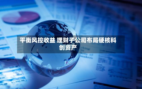 平衡风控收益 理财子公司布局硬核科创资产-第1张图片