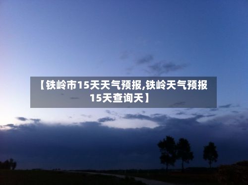 【铁岭市15天天气预报,铁岭天气预报15天查询天】-第1张图片