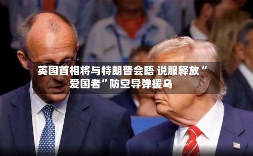英国首相将与特朗普会晤 说服释放“爱国者”防空导弹援乌-第1张图片