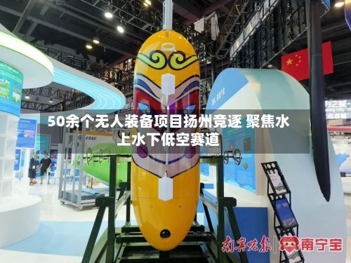 50余个无人装备项目扬州竞逐 聚焦水上水下低空赛道-第1张图片