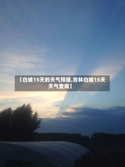 【白城15天的天气预报,吉林白城15天天气查询】-第1张图片