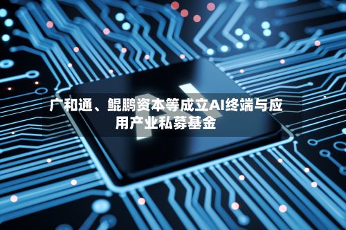 广和通、鲲鹏资本等成立AI终端与应用产业私募基金-第1张图片