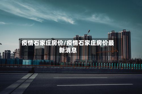 疫情石家庄房价/疫情石家庄房价最新消息-第1张图片