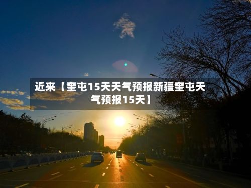 近来【奎屯15天天气预报新疆奎屯天气预报15天】-第1张图片