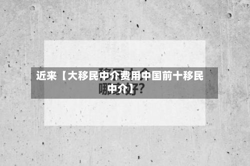 近来【大移民中介费用中国前十移民中介】-第1张图片