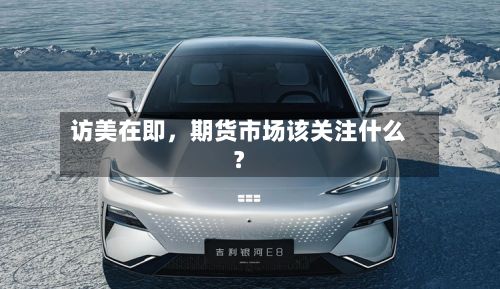 访美在即	，期货市场该关注什么？-第1张图片